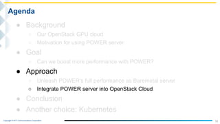Copyright © NTT Communications Corporation.
18
Agenda
● Background
○ Our OpenStack GPU cloud
○ Motivation for using POWER server
● Goal
○ Can we boost more performance with POWER?
● Approach
○ Unleash POWER’s full performance as Baremetal server
○ Integrate POWER server into OpenStack Cloud
● Conclusion
● Another choice: Kubernetes
 