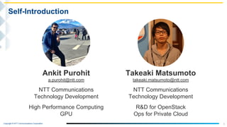 Copyright © NTT Communications Corporation.
1
Self-Introduction
Takeaki Matsumoto
takeaki.matsumoto@ntt.com
NTT Communications
Technology Development
R&D for OpenStack
Ops for Private Cloud
Ankit Purohit
a.purohit@ntt.com
NTT Communications
Technology Development
High Performance Computing
GPU
 