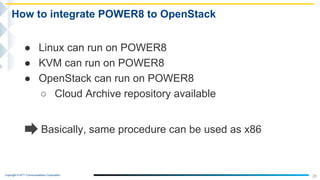 Copyright © NTT Communications Corporation.
20
How to integrate POWER8 to OpenStack
● Linux can run on POWER8
● KVM can run on POWER8
● OpenStack can run on POWER8
○ Cloud Archive repository available
Basically, same procedure can be used as x86
 