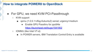 Copyright © NTT Communications Corporation.
21
How to integrate POWER8 to OpenStack
● For GPU, we need KVM PCI-Passthrough
○ KVM support
■ qemu (1:2.6.1+dfsg-0ubuntu2) xenial; urgency=medium
● Enable GPU Passthru for ppc64le
https://launchpad.net/bugs/1541902
○ IOMMU (like Intel VT-d)
■ In POWER servers, IBM Translation Control Entry is available
 