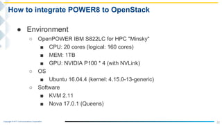 Copyright © NTT Communications Corporation.
22
How to integrate POWER8 to OpenStack
● Environment
○ OpenPOWER IBM S822LC for HPC "Minsky"
■ CPU: 20 cores (logical: 160 cores)
■ MEM: 1TB
■ GPU: NVIDIA P100 * 4 (with NVLink)
○ OS
■ Ubuntu 16.04.4 (kernel: 4.15.0-13-generic)
○ Software
■ KVM 2.11
■ Nova 17.0.1 (Queens)
 