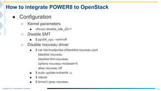 Copyright © NTT Communications Corporation.
23
How to integrate POWER8 to OpenStack
● Configuration
○ Kernel parameters
■ vfio-pci.disable_idle_d3=1
○ Disable SMT
■ $ ppc64_cpu --smt=off
○ Disable nouveau driver
■ $ cat /etc/modprobe.d/blacklist-nouveau.conf
blacklist nouveau
blacklist lbm-nouveau
options nouveau modeset=0
alias nouveau off
■ $ sudo update-initramfs -u
■ $ reboot
■ $ lsmod | grep nouveau
 