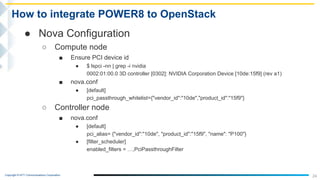Copyright © NTT Communications Corporation.
24
How to integrate POWER8 to OpenStack
● Nova Configuration
○ Compute node
■ Ensure PCI device id
● $ lspci -nn | grep -i nvidia
0002:01:00.0 3D controller [0302]: NVIDIA Corporation Device [10de:15f9] (rev a1)
■ nova.conf
● [default]
pci_passthrough_whitelist={"vendor_id":"10de","product_id":"15f9"}
○ Controller node
■ nova.conf
● [default]
pci_alias= {"vendor_id":"10de", "product_id":"15f9", "name": "P100"}
● [filter_scheduler]
enabled_filters = …,PciPassthroughFilter
 