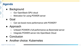Copyright © NTT Communications Corporation.
3
Agenda
● Background
○ Our OpenStack GPU cloud
○ Motivation for using POWER server
● Goal
○ Can we boost more performance with POWER?
● Approach
○ Unleash POWER’s full performance as Baremetal server
○ Integrate POWER server into OpenStack Cloud
● Conclusion
● Another choice: Kubernetes
 