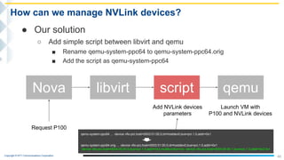 Copyright © NTT Communications Corporation.
40
How can we manage NVLink devices?
● Our solution
○ Add simple script between libvirt and qemu
■ Rename qemu-system-ppc64 to qemu-system-ppc64.orig
■ Add the script as qemu-system-ppc64
Nova libvirt qemuscript
Add NVLink devices
parameters
Request P100
Launch VM with
P100 and NVLink devices
qemu-system-ppc64 ... -device vfio-pci,host=0003:01:00.0,id=hostdev0,bus=pci.1.0,addr=0x1
qemu-system-ppc64.orig ... -device vfio-pci,host=0003:01:00.0,id=hostdev0,bus=pci.1.0,addr=0x1
-device vfio-pci,host=0004:00:00.0,bus=pci.1.0,addr=0x2,multifunction=on -device vfio-pci,host=0004:00:00.1,bus=pci.1.0,addr=0x2.0x1
 
