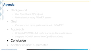 Copyright © NTT Communications Corporation.
41
Agenda
● Background
○ Our OpenStack GPU cloud
○ Motivation for using POWER server
● Goal
○ Can we boost more performance with POWER?
● Approach
○ Unleash POWER’s full performance as Baremetal server
○ Integrate POWER server into OpenStack Cloud
● Conclusion
● Another choice: Kubernetes
 