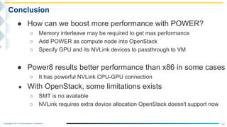 Copyright © NTT Communications Corporation.
● How can we boost more performance with POWER?
○ Memory interleave may be required to get max performance
○ Add POWER as compute node into OpenStack
○ Specify GPU and its NVLink devices to passthrough to VM
● Power8 results better performance than x86 in some cases
○ It has powerful NVLink CPU-GPU connection
● With OpenStack, some limitations exists
○ SMT is no available
○ NVLink requires extra device allocation OpenStack doesn't support now
42
Conclusion
 