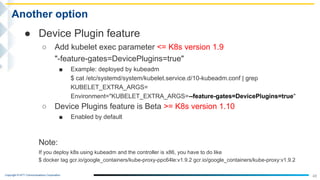Copyright © NTT Communications Corporation.
48
Another option
● Device Plugin feature
○ Add kubelet exec parameter <= K8s version 1.9
"-feature-gates=DevicePlugins=true"
■ Example: deployed by kubeadm
$ cat /etc/systemd/system/kubelet.service.d/10-kubeadm.conf | grep
KUBELET_EXTRA_ARGS=
Environment="KUBELET_EXTRA_ARGS=--feature-gates=DevicePlugins=true"
○ Device Plugins feature is Beta >= K8s version 1.10
■ Enabled by default
Note:
If you deploy k8s using kubeadm and the controller is x86, you have to do like
$ docker tag gcr.io/google_containers/kube-proxy-ppc64le:v1.9.2 gcr.io/google_containers/kube-proxy:v1.9.2
 