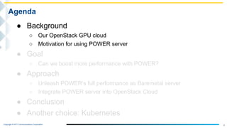 Copyright © NTT Communications Corporation.
4
Agenda
● Background
○ Our OpenStack GPU cloud
○ Motivation for using POWER server
● Goal
○ Can we boost more performance with POWER?
● Approach
○ Unleash POWER’s full performance as Baremetal server
○ Integrate POWER server into OpenStack Cloud
● Conclusion
● Another choice: Kubernetes
 