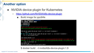 Copyright © NTT Communications Corporation.
49
Another option
● NVIDIA device plugin for Kubernetes
○ https://github.com/NVIDIA/k8s-device-plugin
■ Build image for ppc64le
$ docker build . -t nvidia/k8s-device-plugin:1.9
 