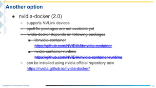 Copyright © NTT Communications Corporation.
50
Another option
● nvidia-docker (2.0)
○ supports NVLink devices
○ ppc64le packages are not available yet
○ nvidia-docker depends on following packages
■ libnvidia-container
https://github.com/NVIDIA/libnvidia-container
■ nvidia-container-runtime
https://github.com/NVIDIA/nvidia-container-runtime
○ can be installed using nvidia official repository now
https://nvidia.github.io/nvidia-docker/
 