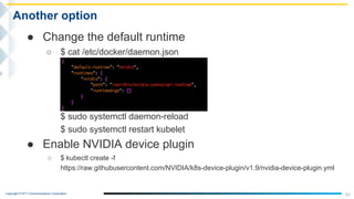 Copyright © NTT Communications Corporation.
51
Another option
● Change the default runtime
○ $ cat /etc/docker/daemon.json
$ sudo systemctl daemon-reload
$ sudo systemctl restart kubelet
● Enable NVIDIA device plugin
○ $ kubectl create -f
https://raw.githubusercontent.com/NVIDIA/k8s-device-plugin/v1.9/nvidia-device-plugin.yml
 