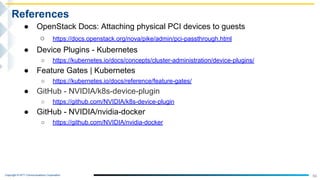 Copyright © NTT Communications Corporation.
56
References
● OpenStack Docs: Attaching physical PCI devices to guests
○ https://docs.openstack.org/nova/pike/admin/pci-passthrough.html
● Device Plugins - Kubernetes
○ https://kubernetes.io/docs/concepts/cluster-administration/device-plugins/
● Feature Gates | Kubernetes
○ https://kubernetes.io/docs/reference/feature-gates/
● GitHub - NVIDIA/k8s-device-plugin
○ https://github.com/NVIDIA/k8s-device-plugin
● GitHub - NVIDIA/nvidia-docker
○ https://github.com/NVIDIA/nvidia-docker
 