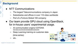 Copyright © NTT Communications Corporation.
5
Background
● NTT Communications
○ The largest Telecommunications company in Japan
○ Subsidiaries and offices in over 110 cities worldwide
○ Part of a Fortune Global 100 company
● Our team provide GPU cloud using OpenStack,
for in-house users’ experimental usage.
○ AI communication engine COTOHA
http://www.ntt.com/en/services/application/cotoha.html
○ Deep Learning training on customer data
(time-series)
○ etc.
 
