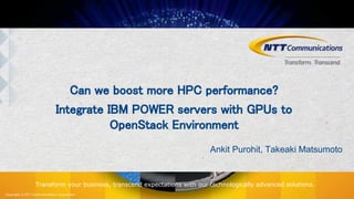 Copyright © NTT Communications Corporation.
Transform your business, transcend expectations with our technologically advanced solutions.
Can we boost more HPC performance?
Integrate IBM POWER servers with GPUs to
OpenStack Environment
Ankit Purohit, Takeaki Matsumoto
 