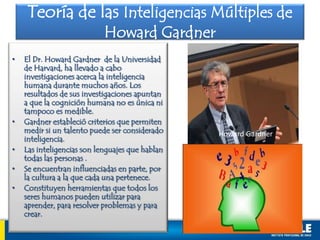 • El Dr. Howard Gardner de la Universidad
de Harvard, ha llevado a cabo
investigaciones acerca la inteligencia
humana durante muchos años. Los
resultados de sus investigaciones apuntan
a que la cognición humana no es única ni
tampoco es medible.
• Gardner estableció criterios que permiten
medir si un talento puede ser considerado
inteligencia.
• Las inteligencias son lenguajes que hablan
todas las personas .
• Se encuentran influenciadas en parte, por
la cultura a la que cada una pertenece.
• Constituyen herramientas que todos los
seres humanos pueden utilizar para
aprender, para resolver problemas y para
crear.
Teoría de las Inteligencias Múltiples de
Howard Gardner
Howard Gardner
 