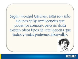 Según Howard Gardner, éstas son sólo
algunas de las inteligencias que
podemos conocer, pero sin duda
existen otros tipos de inteligencias que
todos y todas podemos desarrollar.
 