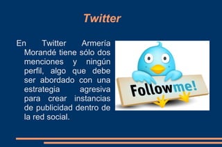 Twitter

En      Twitter  Armería
  Morandé tiene sólo dos
  menciones y ningún
  perfil, algo que debe
  ser abordado con una
  estrategia     agresiva
  para crear instancias
  de publicidad dentro de
  la red social.
 