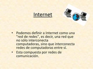 Internet
• Podemos definir a Internet como una
"red de redes", es decir, una red que
no sólo interconecta
computadoras, sino que interconecta
redes de computadoras entre sí.
• Esta compuesta por redes de
comunicación.
 