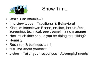Show Time What is an interview? Interview types – Traditional & Behavioral Kinds of interviews: Phone, on-line, face-to-face, screening, technical, peer, panel, hiring manager How much time should you be doing the talking? Honesty!!! Resumes & business cards “ Tell me about yourself” Listen – Tailor your responses - Accomplishments 