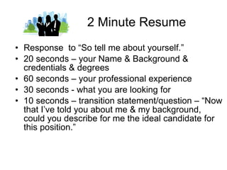2 Minute Resume Response  to “So tell me about yourself.” 20 seconds – your Name & Background & credentials & degrees 60 seconds – your professional experience 30 seconds - what you are looking for 10 seconds – transition statement/question – “Now that I’ve told you about me & my background, could you describe for me the ideal candidate for this position.” 