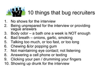 10 things that bug recruiters No shows for the interview Being unprepared for the interview or providing vague answers Body odor – a bath one a week is NOT enough Bad breath – onions, garlic, smoking Talking too much, or too fast, or too long Chewing &/or popping gum Not maintaining eye contact; not listening Answering a cell phone or texting Clicking your pen / drumming your fingers Showing up drunk for the interview 