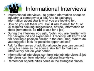 Informational Interviews Informational interviews - to gather information about an industry, a company or a job, And to exchange information about you & what you are looking for. How do you set them up?  Call & ask to meet for 15 or 20 minutes seeking suggestions, advice, information or ideas (remember, its  not  to ask for a job). During the interview you ask, “John, you are familiar with my background and experience. I recently left Xerox and am seeking a position similar to the one I had. Where do you suggest I look for possible opportunities?” Ask for the names of additional people you can contact using his name as the source. Ask him to make an introductory call on your behalf.  Informational interviews can turn into job interviews & job interviews can turn into informational interviews. Remember opportunities come in the strangest places. 