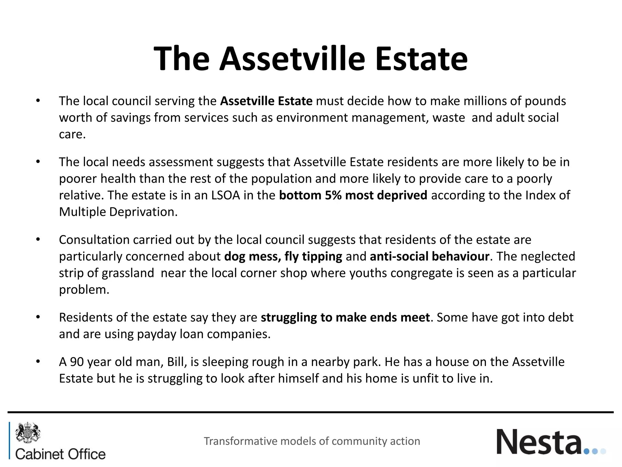The Assetville Estate 
•The local council serving the Assetville Estate must decide how to make millions of pounds worth of savings from services such as environment management, waste and adult social care. 
•The local needs assessment suggests that Assetville Estate residents are more likely to be in poorer health than the rest of the population and more likely to provide care to a poorly relative. The estate is in an LSOA in the bottom 5% most deprived according to the Index of Multiple Deprivation. 
•Consultation carried out by the local council suggests that residents of the estate are particularly concerned about dog mess, fly tipping and anti-social behaviour. The neglected strip of grassland near the local corner shop where youths congregate is seen as a particular problem. 
•Residents of the estate say they are struggling to make ends meet. Some have got into debt and are using payday loan companies. 
•A 90 year old man, Bill, is sleeping rough in a nearby park. He has a house on the Assetville Estate but he is struggling to look after himself and his home is unfit to live in. 
Transformative models of community action  