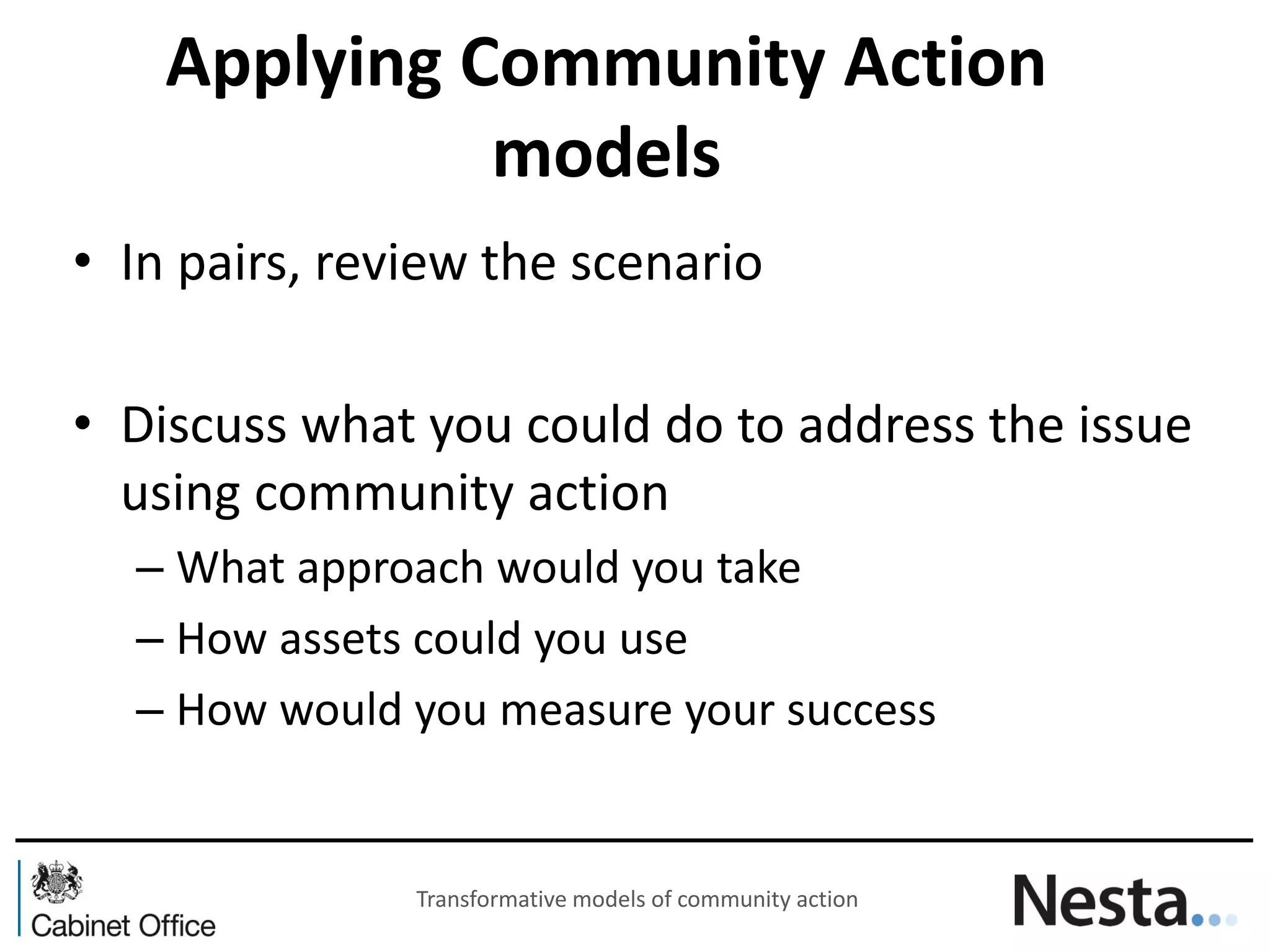 Applying Community Action models 
•In pairs, review the scenario 
•Discuss what you could do to address the issue using community action 
–What approach would you take 
–How assets could you use 
–How would you measure your success 
Transformative models of community action  