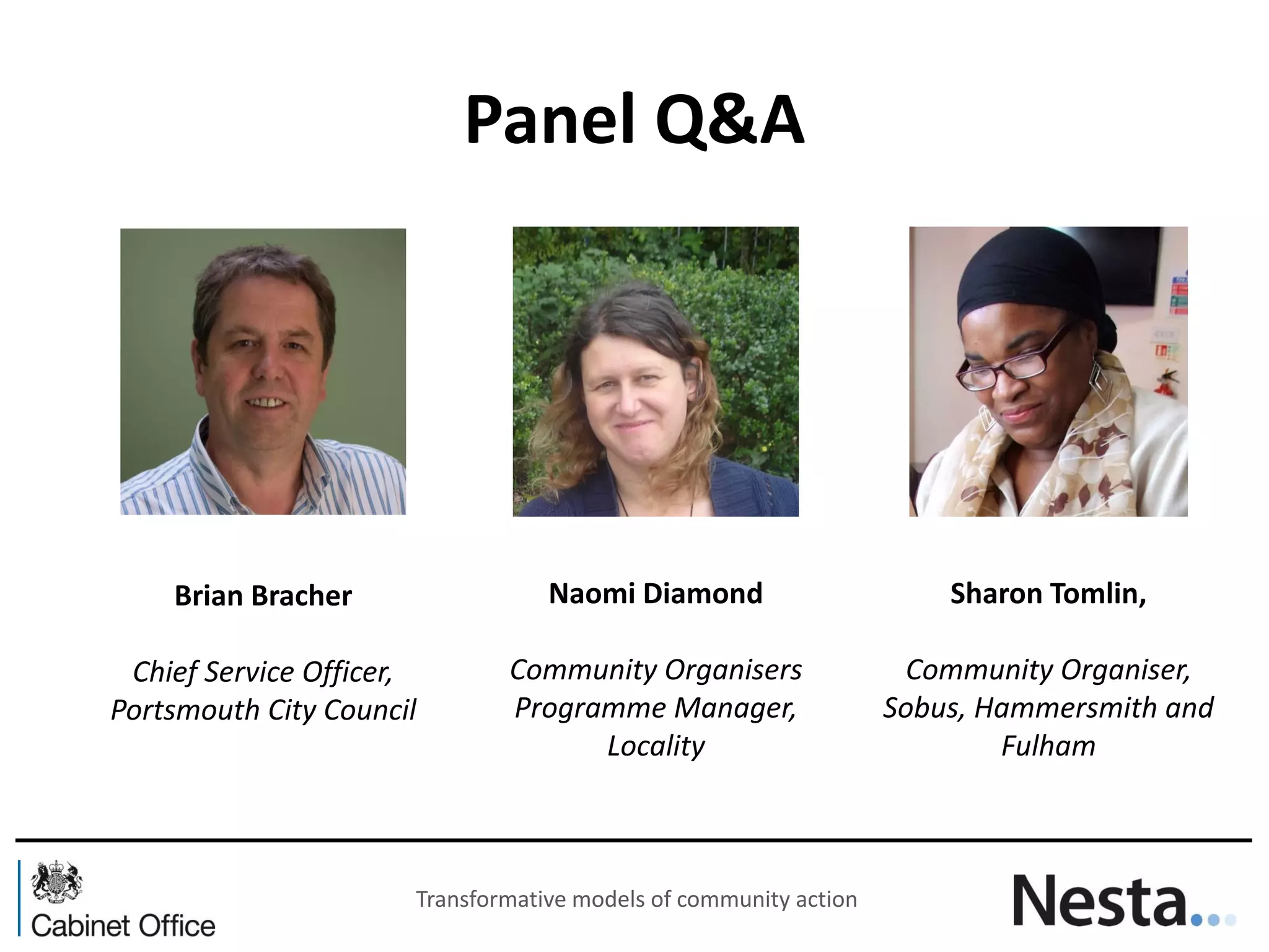 Panel Q&A 
Brian Bracher 
Chief Service Officer, Portsmouth City Council 
Naomi Diamond Community Organisers Programme Manager, Locality 
Sharon Tomlin, 
Community Organiser, Sobus, Hammersmith and Fulham 
Transformative models of community action  