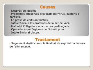 Causes
• Després del deslleti.
• Problemes intestinals provocats per virus, bacteris o
paràsits.
• La presa de certs antibiòtics.
• Intolerància a les proteïnes de la llet de vaca.
• Malnutrició lligada a una diarrea perllongada.
• Operacions quirúrgiques de l'intestí prim.
• Intolerància al gluten.


                    Tractament
•Seguiment dietètic amb la finalitat de suprimir la lactosa
de l'alimentació.
 