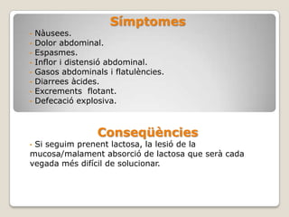 Símptomes
•   Nàusees.
•   Dolor abdominal.
•   Espasmes.
•   Inflor i distensió abdominal.
•   Gasos abdominals i flatulències.
•   Diarrees àcides.
•   Excrements flotant.
•   Defecació explosiva.



                   Conseqüències
•Si seguim prenent lactosa, la lesió de la
mucosa/malament absorció de lactosa que serà cada
vegada més difícil de solucionar.
 