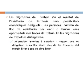  Les migracions de treball són el resultat de
l’existència de territoris amb possibilitats
econòmiques desiguals . Les persones canvien de
lloc de residència per anar a buscar unes
oportunitats més bones de treball. En les migracions
de treball es distingeixen:
 1.Migracions interiors i exteriors : segons que es
dirigeixen a un lloc situat dins de les fronteres del
mateix Estat o cap un altre Estat.
 