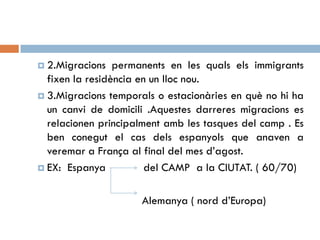  2.Migracions permanents en les quals els immigrants
fixen la residència en un lloc nou.
 3.Migracions temporals o estacionàries en què no hi ha
un canvi de domicili .Aquestes darreres migracions es
relacionen principalment amb les tasques del camp . Es
ben conegut el cas dels espanyols que anaven a
veremar a França al final del mes d’agost.
 EX: Espanya del CAMP a la CIUTAT. ( 60/70)
Alemanya ( nord d’Europa)
 