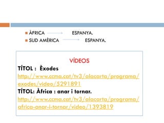  ÀFRICA ESPANYA.
 SUD AMÈRICA ESPANYA.
VÍDEOS
TÍTOL : Èxodes
http://www.ccma.cat/tv3/alacarta/programa/
exodes/video/5291891
TÍTOL: Àfrica : anar i tornar.
http://www.ccma.cat/tv3/alacarta/programa/
africa-anar-i-tornar/video/1393819
 