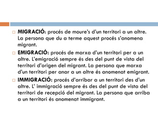 MIGRACIÓ: procés de moure’s d’un territori a un altre.
La persona que du a terme aquest procés s’anomena
migrant.
 EMIGRACIÓ: procés de marxa d’un territori per a un
altre. L’emigració sempre és des del punt de vista del
territori d’origen del migrant. La persona que marxa
d’un territori per anar a un altre és anomenat emigrant.
 IMMIGRACIÓ: procés d’arribar a un territori des d’un
altre. L’ immigració sempre és des del punt de vista del
territori de recepció del migrant. La persona que arriba
a un territori és anomenat immigrant.
 