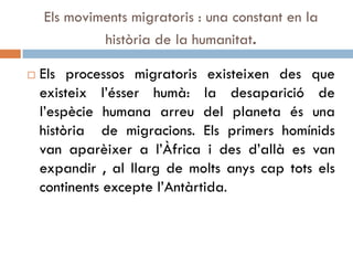 Els moviments migratoris : una constant en la
història de la humanitat.
 Els processos migratoris existeixen des que
existeix l’ésser humà: la desaparició de
l’espècie humana arreu del planeta és una
història de migracions. Els primers homínids
van aparèixer a l’Àfrica i des d’allà es van
expandir , al llarg de molts anys cap tots els
continents excepte l’Antàrtida.
 