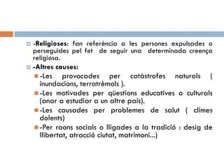  -Religioses: fan referència a les persones expulsades o
perseguides pel fet de seguir una determinada creença
religiosa.
 -Altres causes:
 -Les provocades per catàstrofes naturals (
inundacions, terratrèmols ).
 -Les motivades per qüestions educatives o culturals
(anar a estudiar a un altre país).
 -Les causades per problemes de salut ( climes
dolents)
 -Per raons socials o lligades a la tradició : desig de
llibertat, atracció ciutat, matrimoni...)
 