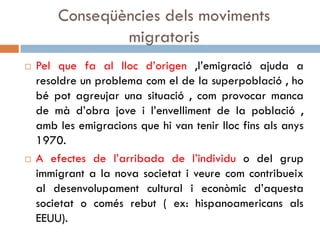Conseqüències dels moviments
migratoris
 Pel que fa al lloc d’origen ,l’emigració ajuda a
resoldre un problema com el de la superpoblació , ho
bé pot agreujar una situació , com provocar manca
de mà d’obra jove i l’envelliment de la població ,
amb les emigracions que hi van tenir lloc fins als anys
1970.
 A efectes de l’arribada de l’individu o del grup
immigrant a la nova societat i veure com contribueix
al desenvolupament cultural i econòmic d’aquesta
societat o comés rebut ( ex: hispanoamericans als
EEUU).
 