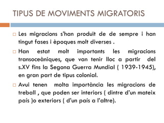 TIPUS DE MOVIMENTS MIGRATORIS
 Les migracions s’han produït de de sempre i han
tingut fases i èpoques molt diverses .
 Han estat molt importants les migracions
transoceàniques, que van tenir lloc a partir del
s.XV fins la Segona Guerra Mundial ( 1939-1945),
en gran part de tipus colonial.
 Avui tenen molta importància les migracions de
treball , que poden ser interiors ( dintre d’un mateix
país )o exteriors ( d’un país a l’altre).
 