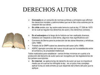 DERECHOS AUTOR
 Concepto es un conjunto de normas jurídicas y principios que afirman
los derechos morales y patrimoniales que se le dan a los autores por la
creación de sus obras.
 En chile existe una ley sobre este tema la cual es ley 17.336 de 1970
en la cual se regulan los derechos de autor y los derechos conexos.
 En el extranjero a lo largo de la historia se han realizado diversos
tratados con respecto a este tema, algunos mas significativos son:
• Convenio de Berna para la protección de las obras literarias y artísticas
(año 1886)
• Tratado de la OMPI sobre los derechos del autor (año 1996)
• ADPIC ejemplo concreto del nuevo vinculo que se ha establecido entre
el comercio y la propiedad intelectual.
Todos realizados para establecer ciertos limites mínimos en cuanto a la
protección del derecho de autor para ser recogidos por las legislaciones de
los países suscriptores.
 En internet se aplica la ley de derecho de autor ya que no importa el
medio por el cual se ha infringido la ley , es un poco mas complejo
aplicar la ley en este ámbito ya que depende del criterio del país que la
aplique
 