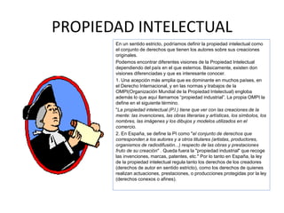 PROPIEDAD INTELECTUAL
En un sentido estricto, podríamos definir la propiedad intelectual como
el conjunto de derechos que tienen los autores sobre sus creaciones
originales.
Podemos encontrar diferentes visiones de la Propiedad Intelectual
dependiendo del país en el que estemos. Básicamente, existen don
visiones diferenciadas y que es interesante conocer.
1. Una acepción más amplia que es dominante en muchos países, en
el Derecho Internacional, y en las normas y trabajos de la
OMPI(Organización Mundial de la Propiedad Intelectual) engloba
además lo que aquí llamamos “propiedad industrial”. La propia OMPI la
define en el siguiente término.
"La propiedad intelectual (P.I.) tiene que ver con las creaciones de la
mente: las invenciones, las obras literarias y artísticas, los símbolos, los
nombres, las imágenes y los dibujos y modelos utilizados en el
comercio.
2. En España, se define la PI como "el conjunto de derechos que
corresponden a los autores y a otros titulares (artistas, productores,
organismos de radiodifusión...) respecto de las obras y prestaciones
fruto de su creación" . Queda fuera la "propiedad industrial" que recoge
las invenciones, marcas, patentes, etc." Por lo tanto en España, la ley
de la propiedad intelectual regula tanto los derechos de los creadores
(derechos de autor en sentido estricto), como los derechos de quienes
realizan actuaciones, prestaciones, o producciones protegidas por la ley
(derechos conexos o afines).
 
