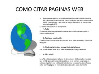 COMO CITAR PAGINAS WEB
 Las citas se realizan en una investigación con el objetivo de darle
los créditos a los autores de los documentos que se ocuparon para
dicha investigación y así evitar el plagio del mismo, la norma mas
ocupada es la APA,
La forma mas común es la siguiente:
• 1. Autor
El nombre del autor puede encontrarse cerca de la parte superior e
inferior de la página.
• 2. Fecha de publicación
Esta información puede ser encontrada en la parte superior o inferior de
la página.
• 3. Título del artículo o tema y título de la fuente
Los títulos deben estar en la parte superior del cuerpo del texto.
• 4. URL o DOI
La URL está ubicada en la barra de direcciones del buscador mientras
que el DOI generalmente está localizado en la primera página de un
artículo digital en una publicación electrónica cerca de los derechos de
autor o en la página de inicio de la base de datos para el artículo.
 
