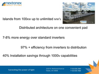 Islands from 100KW up to unlimited MW’s

           Distributed architecture on one convenient pad


7-8% more energy over standard inverters


            97% + efficiency from inverters to distribution

40% Installation savings through 1000v capabilities
 