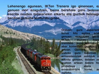 Lehenengo egunean, IKTen Trenera igo ginenean, ez
genuen inor ezagutzen, baina berehala gure txokoan
eserita zeuden bidaiariekin elkartu eta guztiok helmuga
berdina genuela konturatu ginen.


                                Orduan, gure esperient
                                buruz hitz egitea erab
                                genuen: ezagutzen genitu
                                IKTak,      mundu      hone
                                izandako esperientziak..
                                abar komentatu genituen g
                                artean. Gainera, talde
                                izateko gure baloreak
                                erresistentziak zeintzuk zi
                                adostu genuen, bidaian ze
                                guztion artean balore ho
                                probetxua       atera
                                erresistentzia  horiei   au
                                egiteko.
 