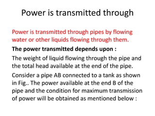 Power is transmitted through
Power is transmitted through pipes by flowing
water or other liquids flowing through them.
The power transmitted depends upon :
The weight of liquid flowing through the pipe and
the total head available at the end of the pipe.
Consider a pipe AB connected to a tank as shown
in Fig.. The power available at the end B of the
pipe and the condition for maximum transmission
of power will be obtained as mentioned below :
 