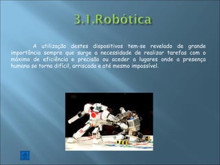 A utilização destes dispositivos tem-se revelado de grande importância sempre que surge a necessidade de realizar tarefas com o máximo de eficiência e precisão ou aceder a lugares onde a presença humana se torna difícil, arriscada e até mesmo impossível . 