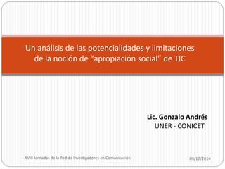 Un análisis de las potencialidades y limitaciones 
de la noción de “apropiación social” de TIC 
Lic. Gonzalo Andrés 
UNER - CONICET 
XVIII Jornadas de la Red de Investigadores en Comunicación 09/10/2014 
 