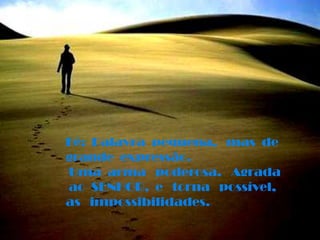 Fé:  Palavra  pequena,   mas  de grande  expressão. Uma  arma   poderosa.   Agrada  ao  SENHOR,  e   torna   possível,as   impossibilidades.