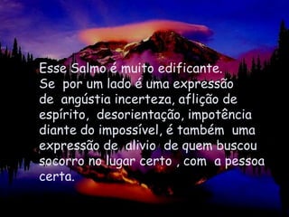 Esse Salmo é muito edificante.Se  por um lado é uma expressão de  angústia incerteza, aflição de espírito,  desorientação, impotênciadiante do impossível, é também  umaexpressão de  alivio  de quem buscou socorro no lugar certo , com  a pessoa certa.